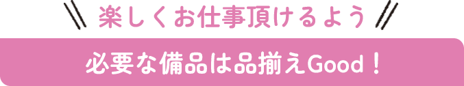 楽しくお仕事頂けるよう必要な備品は品揃えGood！