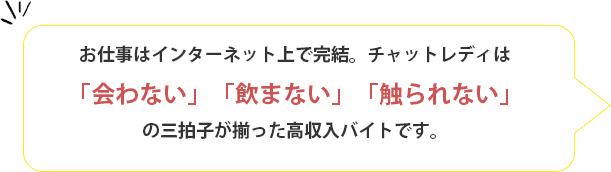 お仕事はインターネット上で完結。チャットレディは「会わない」「飲まない」「触られない」の三拍子が揃った高収入バイトです。