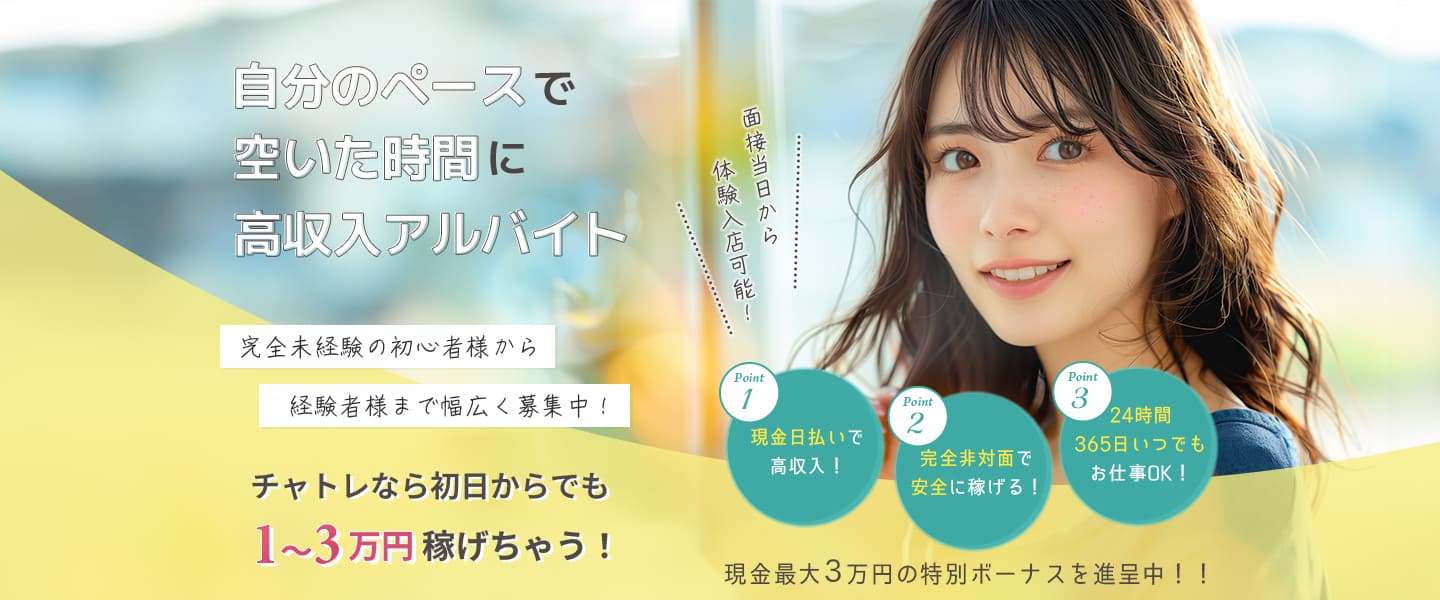 面接当日から体験入店可能！自分のペースで空いた時間に高収入アルバイト。完全未経験の初心者様から経験者様まで幅広く募集中！＜Point1：現金日払いで高収入！Point2：完全非対面で安全に稼げる！Point3：24時間365日いつでもお仕事OK！＞チャトレなら初日からでも1～3万円稼げちゃう！現金最大３万円の特別ボーナスを進呈中！！