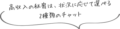 高収入の秘密は、状況に応じて選べる2種類のチャット