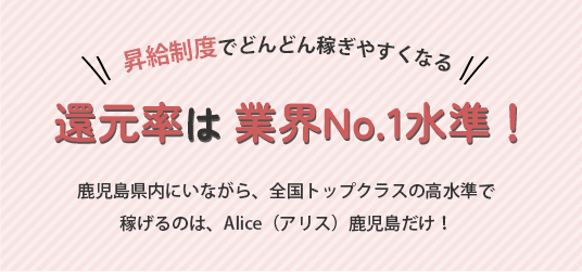 昇給制度でどんどん稼ぎやすくなる還元率は 業界No.1水準！鹿児島県内にいながら、全国トップクラスの高水準で稼げるのは、Alice（アリス）鹿児島だけ！