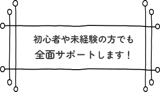 初心者や未経験の方でも全面サポートします！