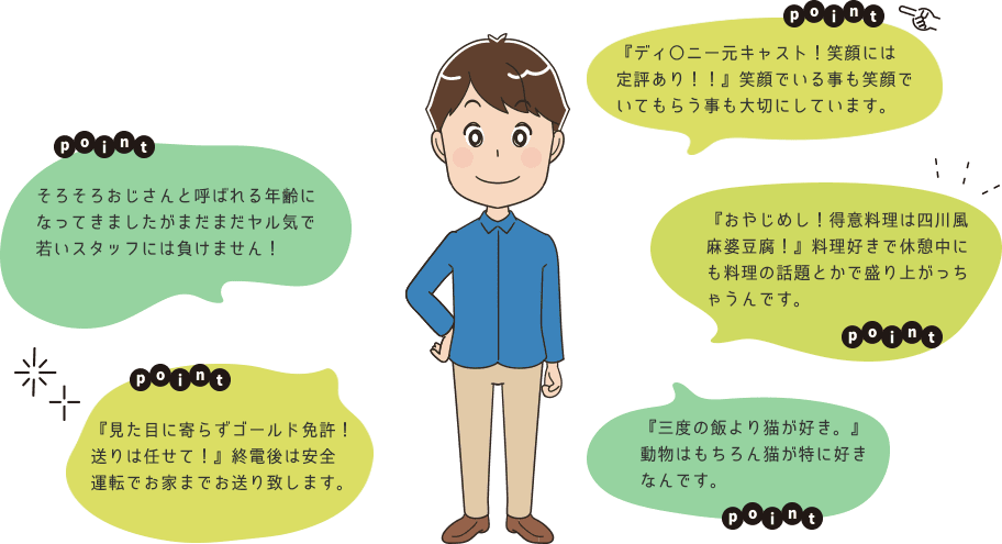 POINT　そろそろおじさんと呼ばれる年齢になってきましたがまだまだヤル気で若いスタッフには負けません！POINT　『ディ〇ニー元キャスト！笑顔には定評あり！！』笑顔でいる事も笑顔でいてもらう事も大切にしています。POINT　『おやじめし！得意料理は四川風麻婆豆腐！』料理好きで休憩中にも料理の話題とかで盛り上がっちゃうんです。POINT　『見た目に寄らずゴールド免許！送りは任せて！』終電後は安全運転でお家までお送り致します。POINT　『三度の飯より猫が好き。』動物はもちろん猫が特に好きなんです。