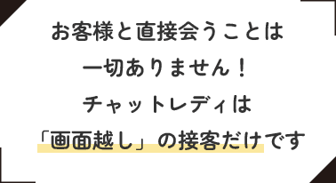 お客様と直接会うことは一切ありません！チャットレディは「画面越し」の接客だけです