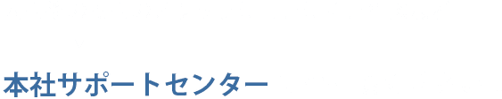 入店後の支店のスタッフに言いにくい相談など本社サポートセンターにご相談ください！
