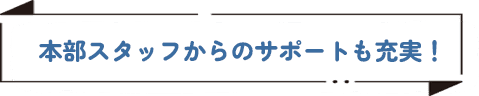 本部スタッフからのサポートも充実！