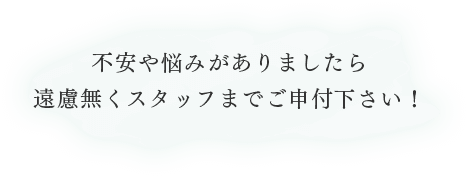 不安や悩みがありましたら遠慮無くスタッフまでご申付下さい！