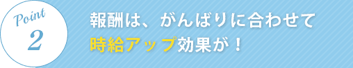 報酬は、がんばりに合わせて時給アップ効果が！