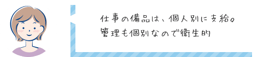 仕事の備品は、個人別に支給。管理も個別なので衛生的♡