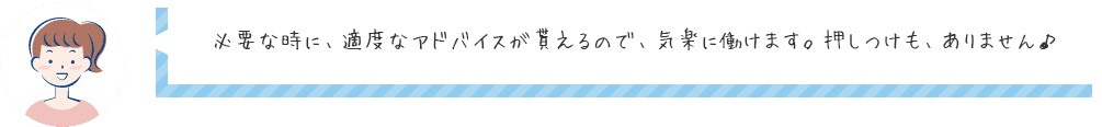 必要な時に、適度なアドバイスが貰えるので、気楽に働けます。押しつけも、ありません♪