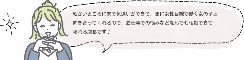 細かいところにまで気遣いができて、更に女性目線で働く女の子と向き合ってくれるので、お仕事での悩みなどなんでも相談できて頼れる店長です♪