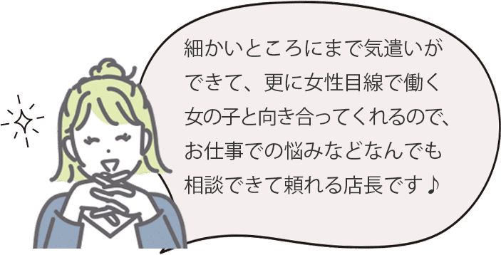 細かいところにまで気遣いができて、更に女性目線で働く女の子と向き合ってくれるので、お仕事での悩みなどなんでも相談できて頼れる店長です♪