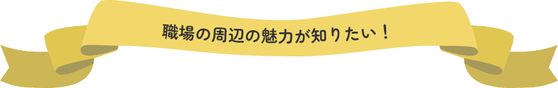 職場の周辺の魅力が知りたい！