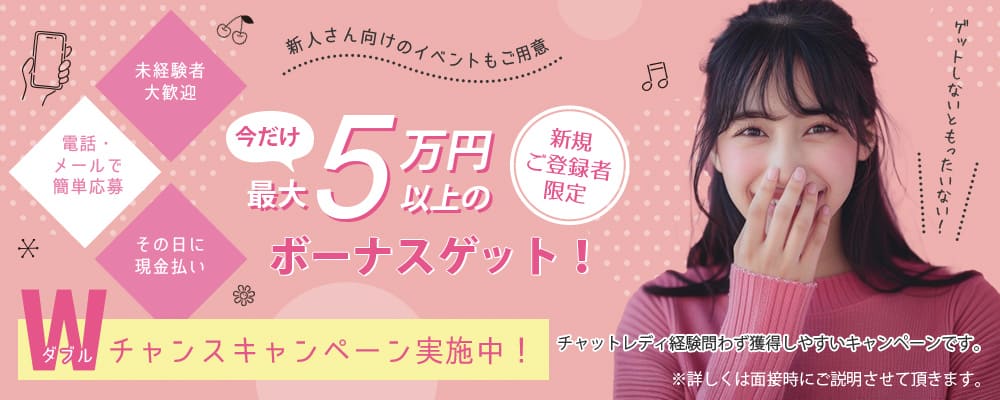 今ならWチャンスキャンペーン実施中！新人さん向けのイベントもご用意！新規ご登録者限定今だけ最大５万円以上のボーナスゲット！(未経験者大歓迎／電話・メールで簡単応募／その日に現金払い）チャットレディ経験問わず獲得しやすいキャンペーンです。ゲットしないともったいない！※詳しくは面接時にご説明させて頂きます。