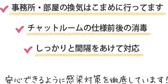 スタッフのマスク着用の徹底　事務所・部屋の換気はこまめに行ってます　チャットルームの仕様前後の消毒　しっかりと間隔をあけて対応　安心できるように感染対策を徹底しています！