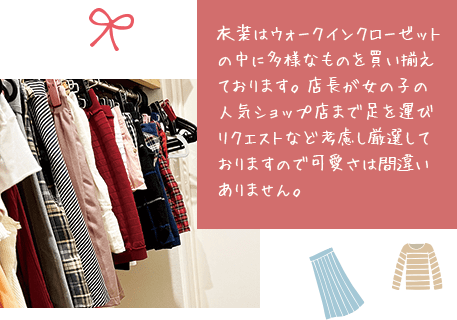衣装はウォークインクローゼットの中に多様なものを買い揃えております。店長が女の子の人気ショップ店まで足を運びリクエストなど考慮し厳選しておりますので可愛さは間違いありません。
