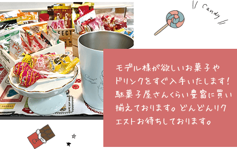 モデル様が欲しいお菓子やドリンクをすぐ入手いたします！駄菓子屋さんくらい豊富に買い揃えております。どんどんリクエストお待ちしております。