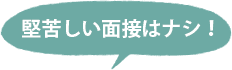 堅苦しい面接はナシ！