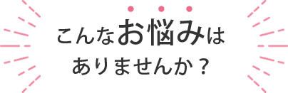 こんなお悩みはありませんか？