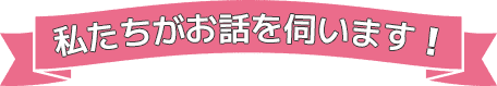 私たちがお話を伺います！