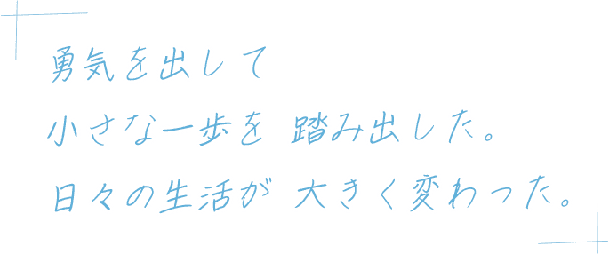 勇気を出して小さな一歩を踏み出した。日々の生活が大きく変わった。