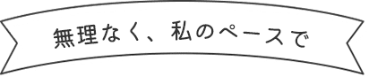 無理なく、私のペースで