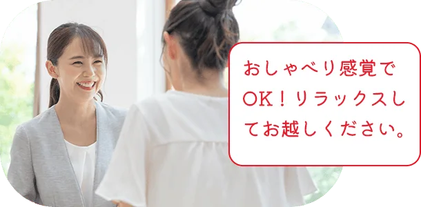 おしゃべり感覚でOK！リラックスしてお越しください。