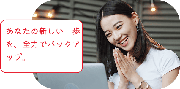 あなたの新しい一歩を、全力でバックアップ。