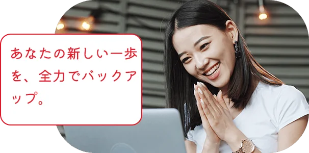 あなたの新しい一歩を、全力でバックアップ。