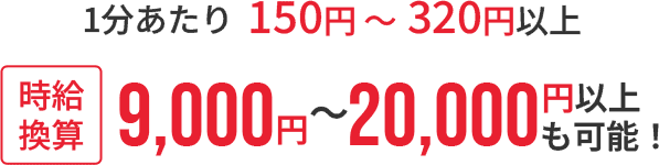 1分あたり：150円 〜 320円以上・時給換算：9,000円 〜 20,000円以上も可能！