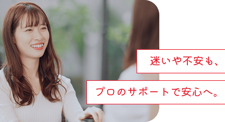 迷いや不安も、プロのサポートで安心へ。