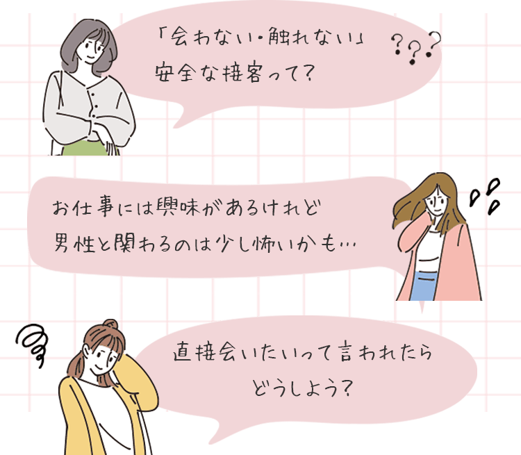 会わない・触れない」安全な接客って？お仕事には興味があるけれど、男性と関わるのは少し怖いかも…直接会いたいって言われたらどうしよう？